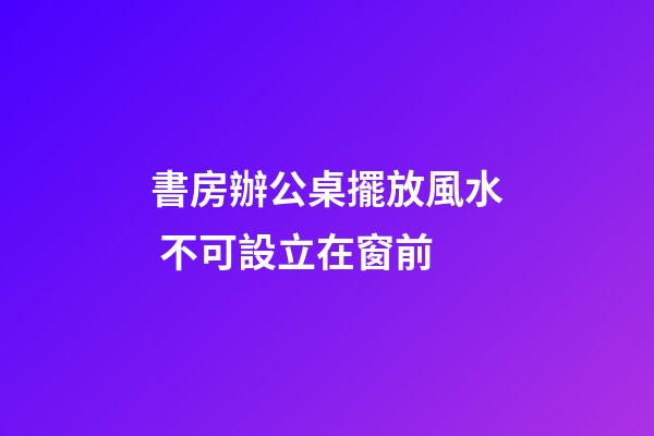 書房辦公桌擺放風水 不可設立在窗前